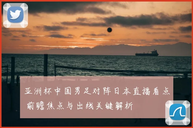 亚洲杯中国男足对阵日本直播看点 前瞻焦点与出线关键解析
