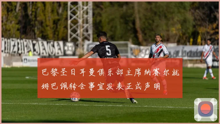 巴黎圣日耳曼俱乐部主席纳赛尔就姆巴佩转会事宜发表正式声明