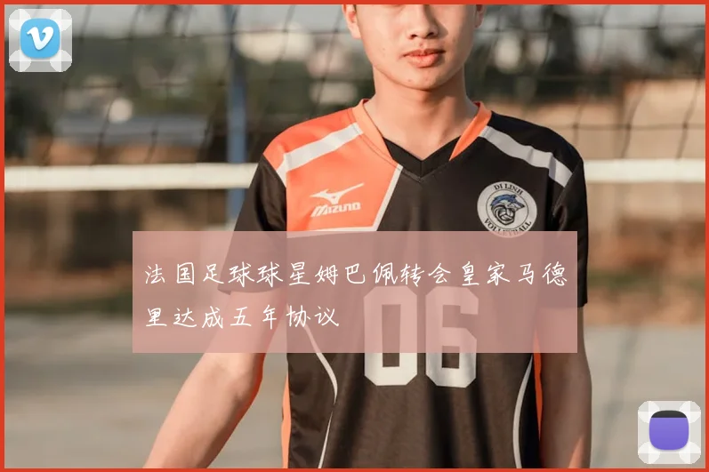 法国足球球星姆巴佩转会皇家马德里达成五年协议