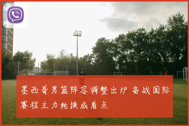 墨西哥男篮阵容调整出炉 备战国际赛程主力轮换成看点