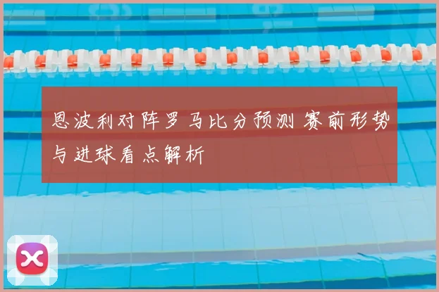 恩波利对阵罗马比分预测 赛前形势与进球看点解析