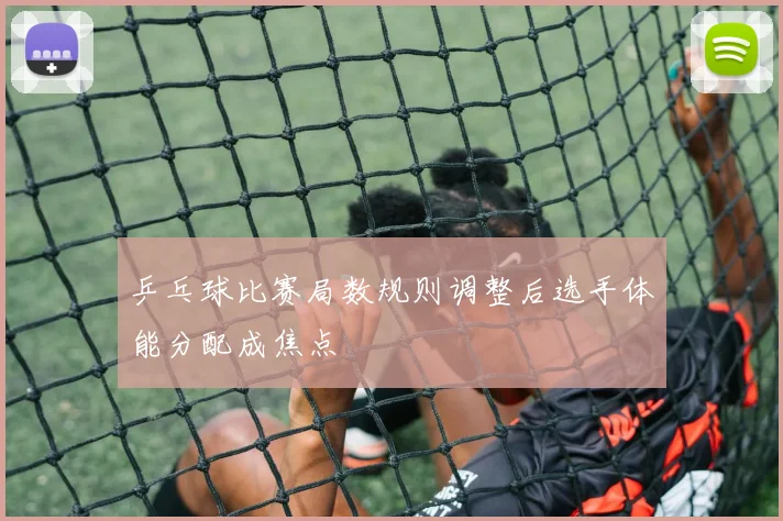 乒乓球比赛局数规则调整后选手体能分配成焦点