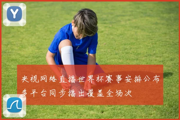 央视网络直播世界杯赛事安排公布多平台同步播出覆盖全场次