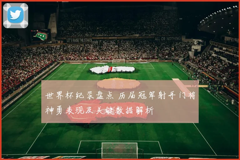 世界杯纪录盘点 历届冠军射手门将神勇表现及关键数据解析