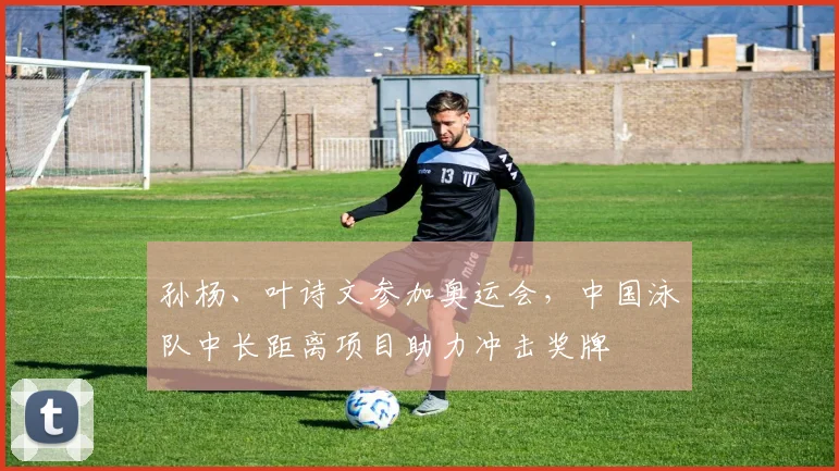 孙杨、叶诗文参加奥运会，中国泳队中长距离项目助力冲击奖牌