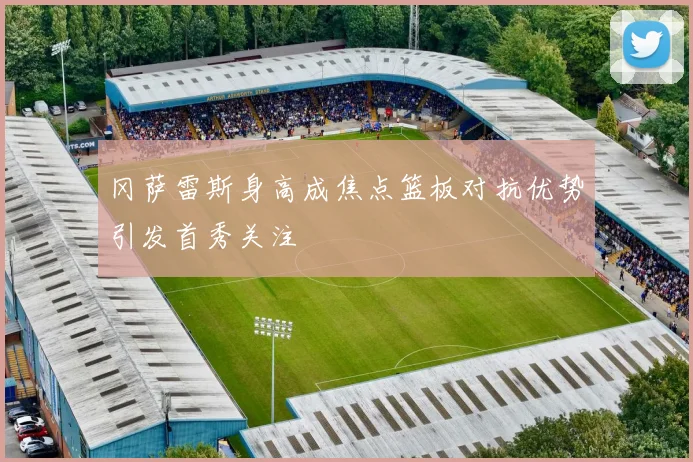 冈萨雷斯身高成焦点篮板对抗优势引发首秀关注