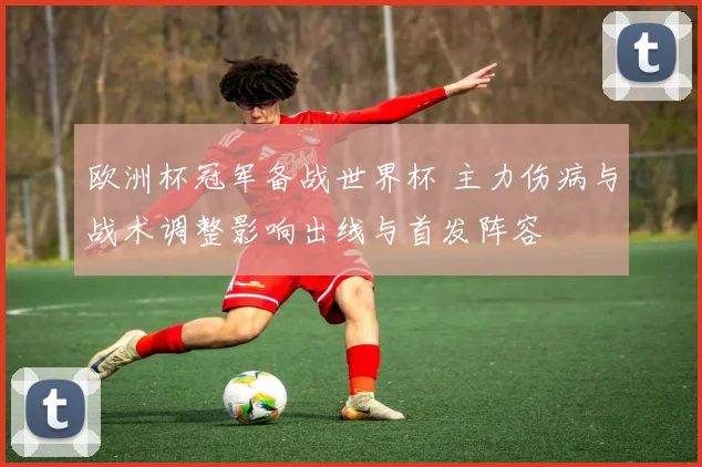 欧洲杯冠军备战世界杯 主力伤病与战术调整影响出线与首发阵容