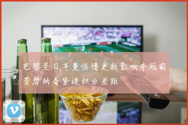 巴黎圣日耳曼伤情更新影响夺冠前景摩纳哥紧追积分差距