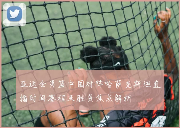 亚运会男篮中国对阵哈萨克斯坦直播时间赛程及胜负焦点解析