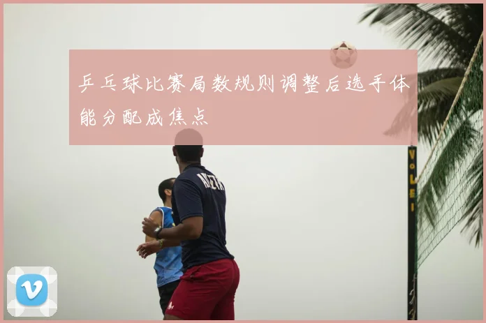 乒乓球比赛局数规则调整后选手体能分配成焦点