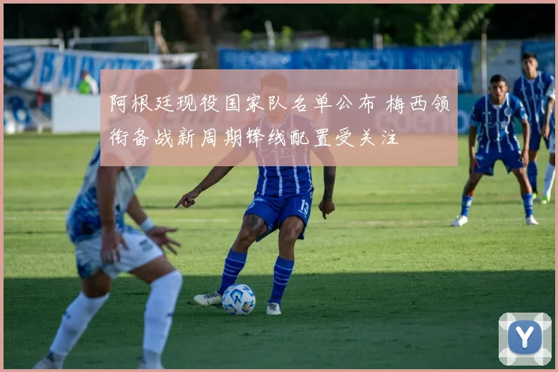 阿根廷现役国家队名单公布 梅西领衔备战新周期锋线配置受关注