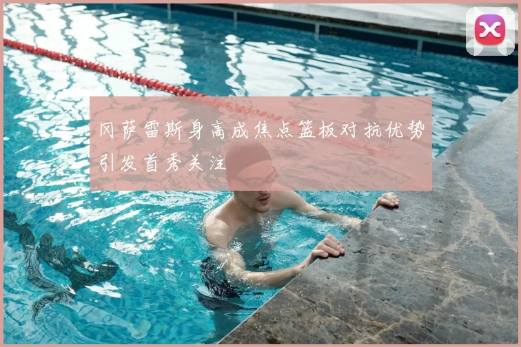冈萨雷斯身高成焦点篮板对抗优势引发首秀关注