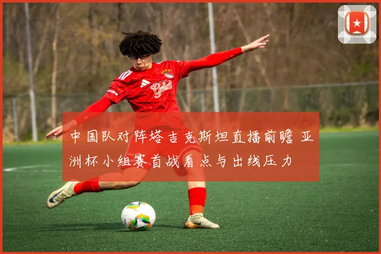 中国队对阵塔吉克斯坦直播前瞻 亚洲杯小组赛首战看点与出线压力
