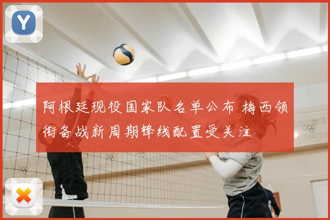 阿根廷现役国家队名单公布 梅西领衔备战新周期锋线配置受关注