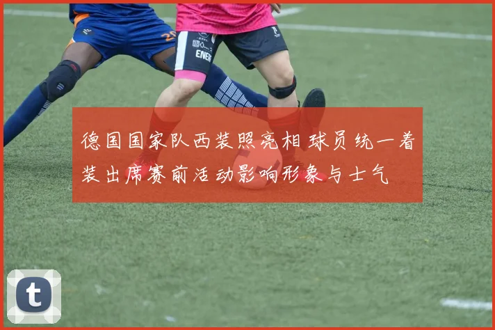 德国国家队西装照亮相 球员统一着装出席赛前活动影响形象与士气
