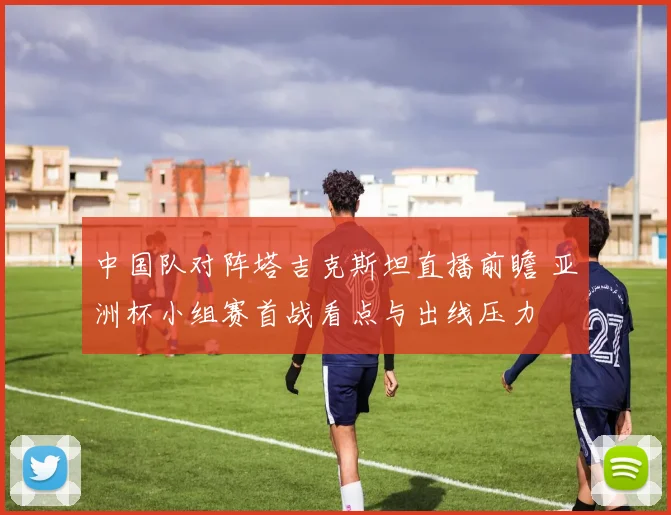 中国队对阵塔吉克斯坦直播前瞻 亚洲杯小组赛首战看点与出线压力