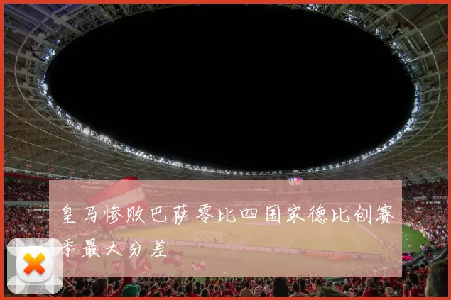 皇马惨败巴萨零比四国家德比创赛季最大分差