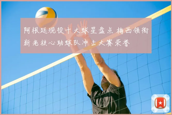 阿根廷现役十大球星盘点 梅西领衔新老核心助球队冲击大赛荣誉