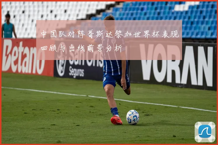 中国队对阵哥斯达黎加世界杯表现回顾与出线前景分析
