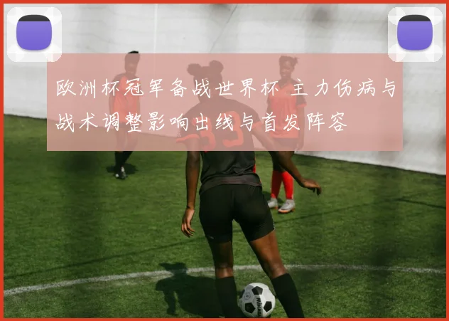 欧洲杯冠军备战世界杯 主力伤病与战术调整影响出线与首发阵容