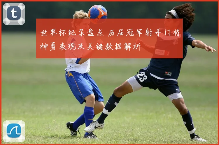世界杯纪录盘点 历届冠军射手门将神勇表现及关键数据解析