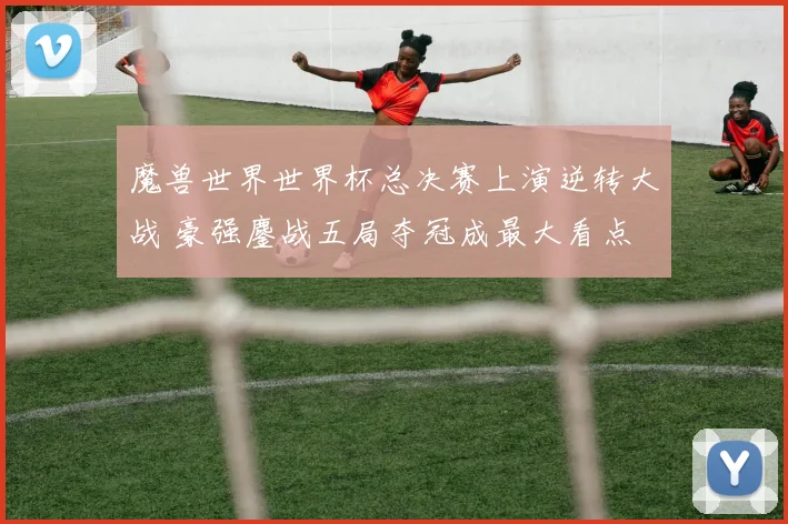 魔兽世界世界杯总决赛上演逆转大战 豪强鏖战五局夺冠成最大看点