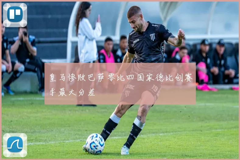 皇马惨败巴萨零比四国家德比创赛季最大分差