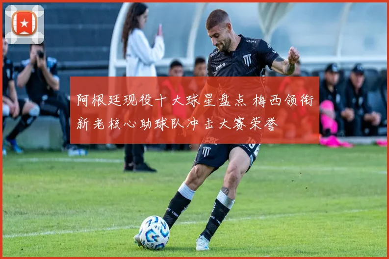 阿根廷现役十大球星盘点 梅西领衔新老核心助球队冲击大赛荣誉