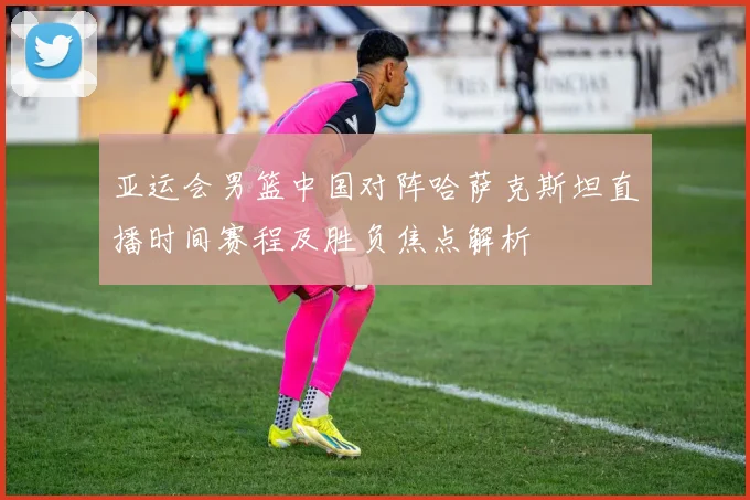 亚运会男篮中国对阵哈萨克斯坦直播时间赛程及胜负焦点解析