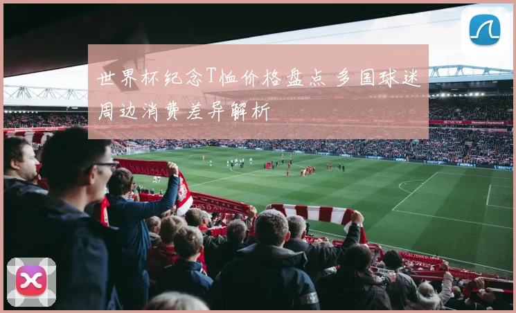 世界杯纪念T恤价格盘点 多国球迷周边消费差异解析