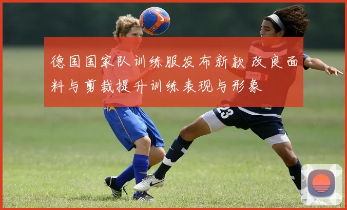 德国国家队训练服发布新款 改良面料与剪裁提升训练表现与形象