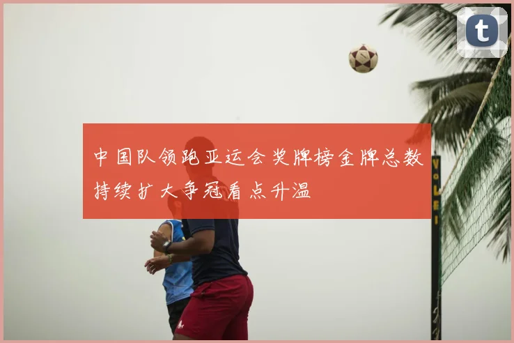 中国队领跑亚运会奖牌榜金牌总数持续扩大争冠看点升温