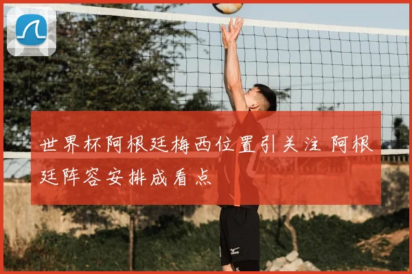 世界杯阿根廷梅西位置引关注 阿根廷阵容安排成看点