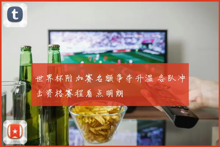 世界杯附加赛名额争夺升温 各队冲击资格赛程看点明朗