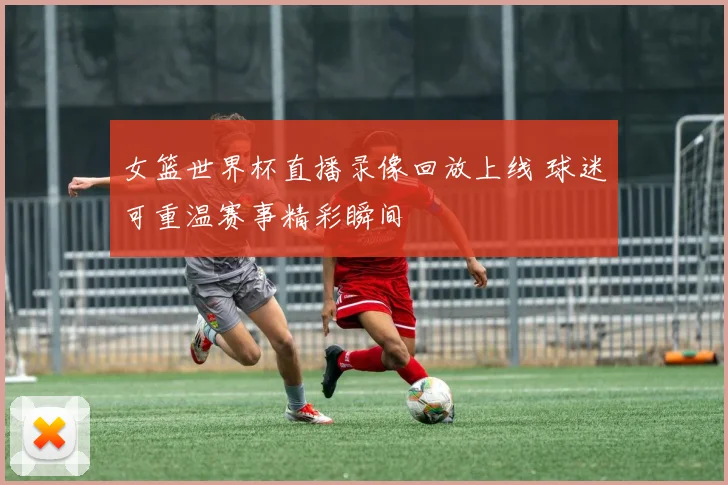 女篮世界杯直播录像回放上线 球迷可重温赛事精彩瞬间