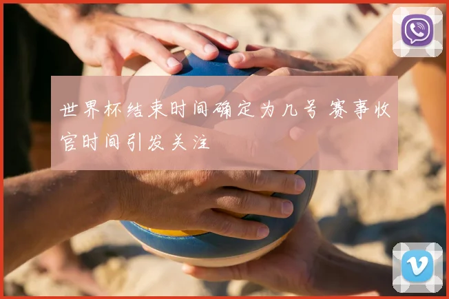 世界杯结束时间确定为几号 赛事收官时间引发关注