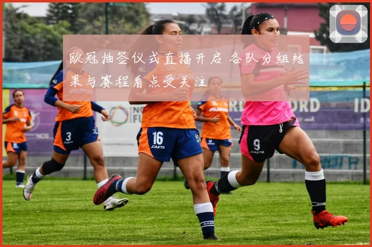 欧冠抽签仪式直播开启 各队分组结果与赛程看点受关注