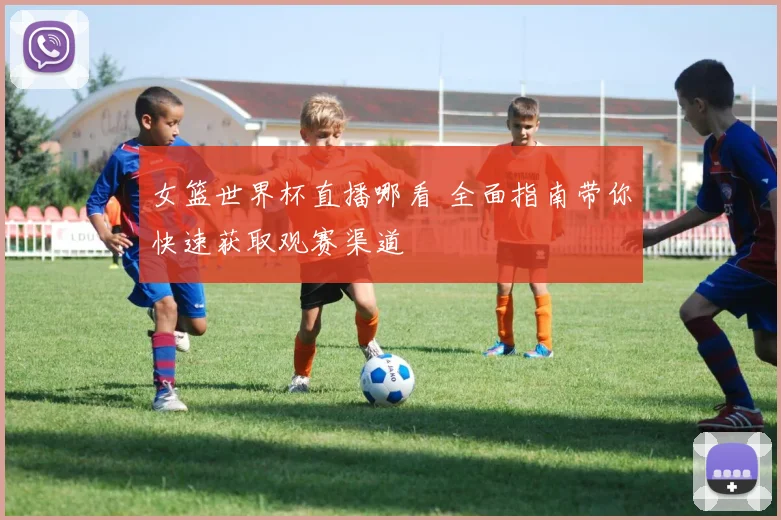 女篮世界杯直播哪看 全面指南带你快速获取观赛渠道